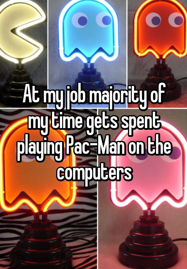 At my job majority of my time gets spent playing Pac-Man on the computers