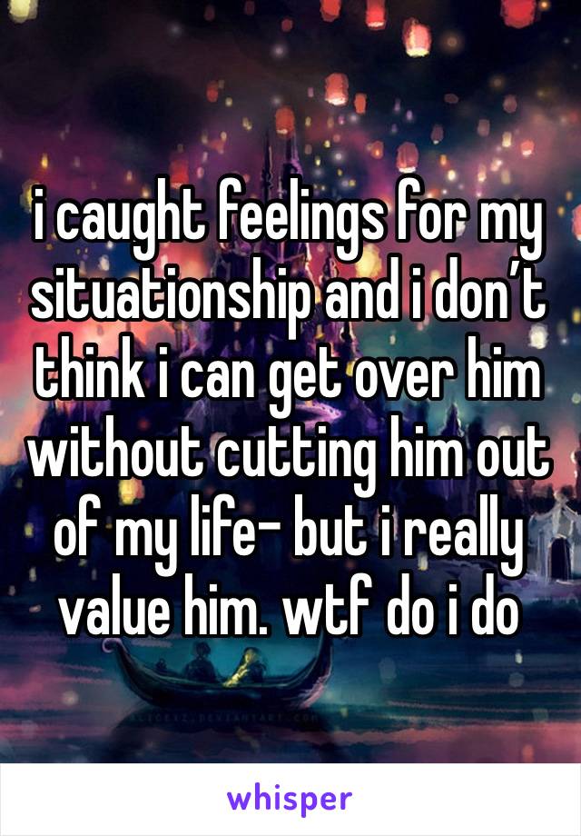 i caught feelings for my situationship and i don’t think i can get over him without cutting him out of my life- but i really value him. wtf do i do 
