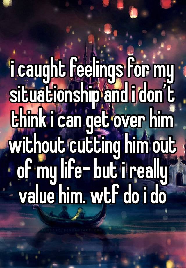 i caught feelings for my situationship and i don’t think i can get over him without cutting him out of my life- but i really value him. wtf do i do 