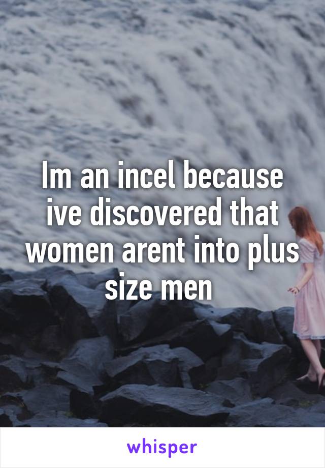 Im an incel because ive discovered that women arent into plus size men 