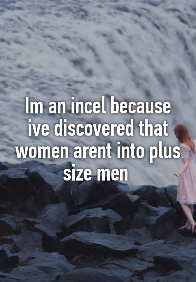 Im an incel because ive discovered that women arent into plus size men 