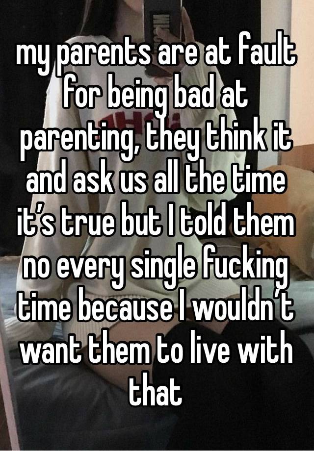 my parents are at fault for being bad at parenting, they think it and ask us all the time it’s true but I told them no every single fucking time because I wouldn’t want them to live with that 