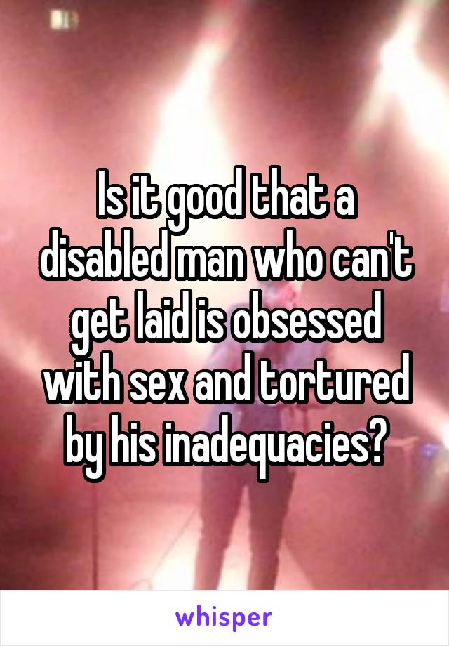 Is it good that a disabled man who can't get laid is obsessed with sex and tortured by his inadequacies?