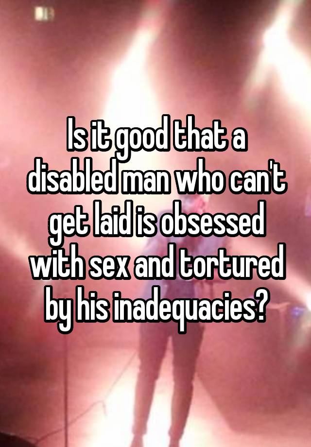 Is it good that a disabled man who can't get laid is obsessed with sex and tortured by his inadequacies?