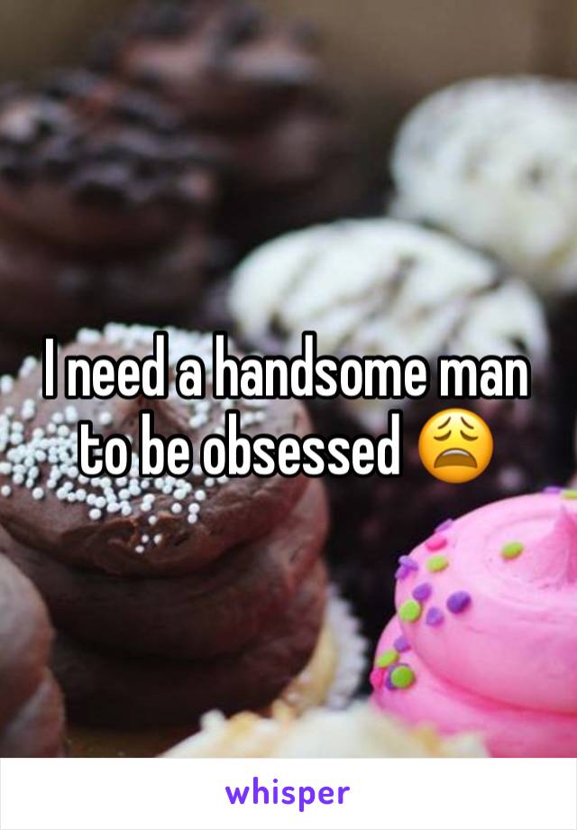 I need a handsome man to be obsessed 😩