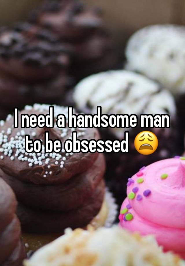 I need a handsome man to be obsessed 😩