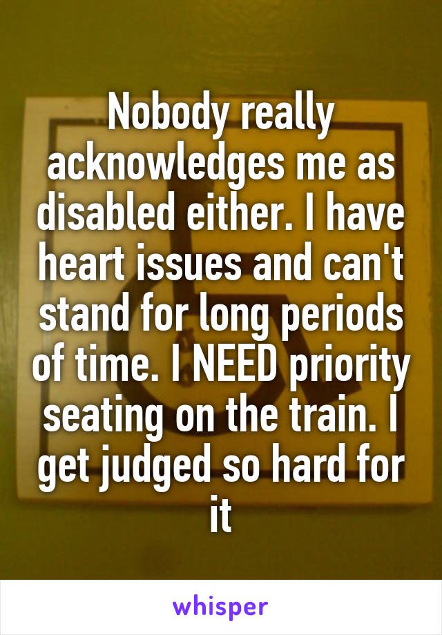 Nobody really acknowledges me as disabled either. I have heart issues and can't stand for long periods of time. I NEED priority seating on the train. I get judged so hard for it