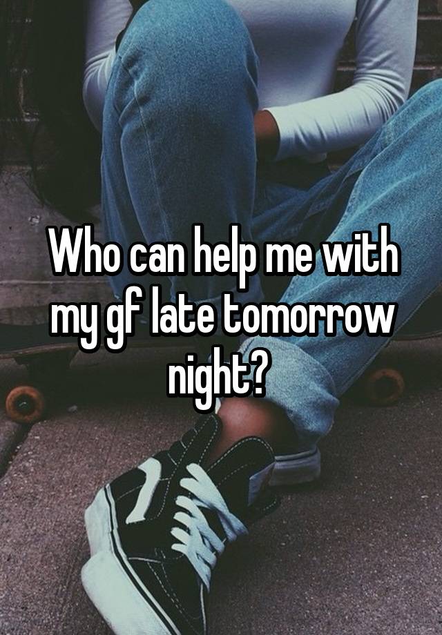 Who can help me with my gf late tomorrow night? 