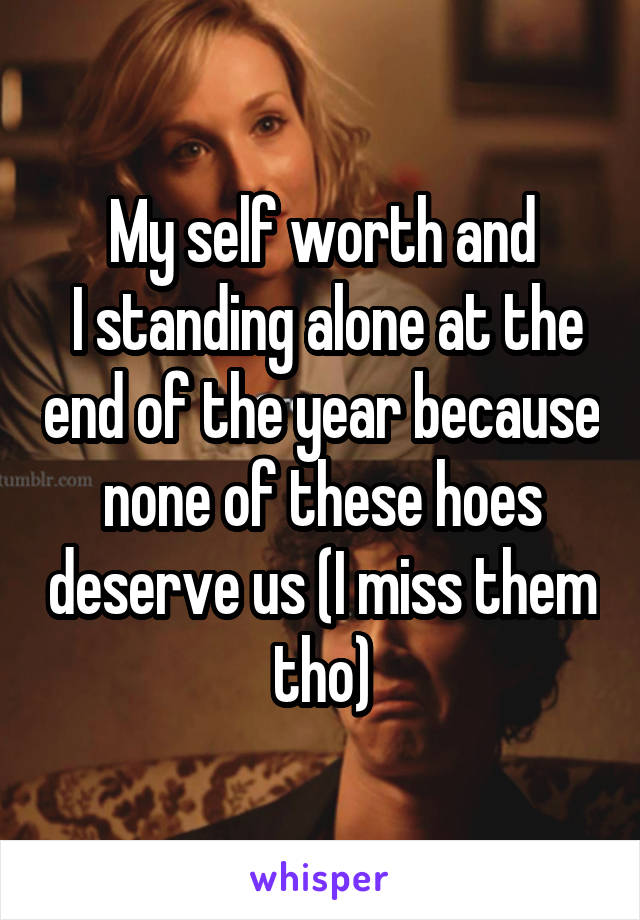 My self worth and
 I standing alone at the end of the year because none of these hoes deserve us (I miss them tho)