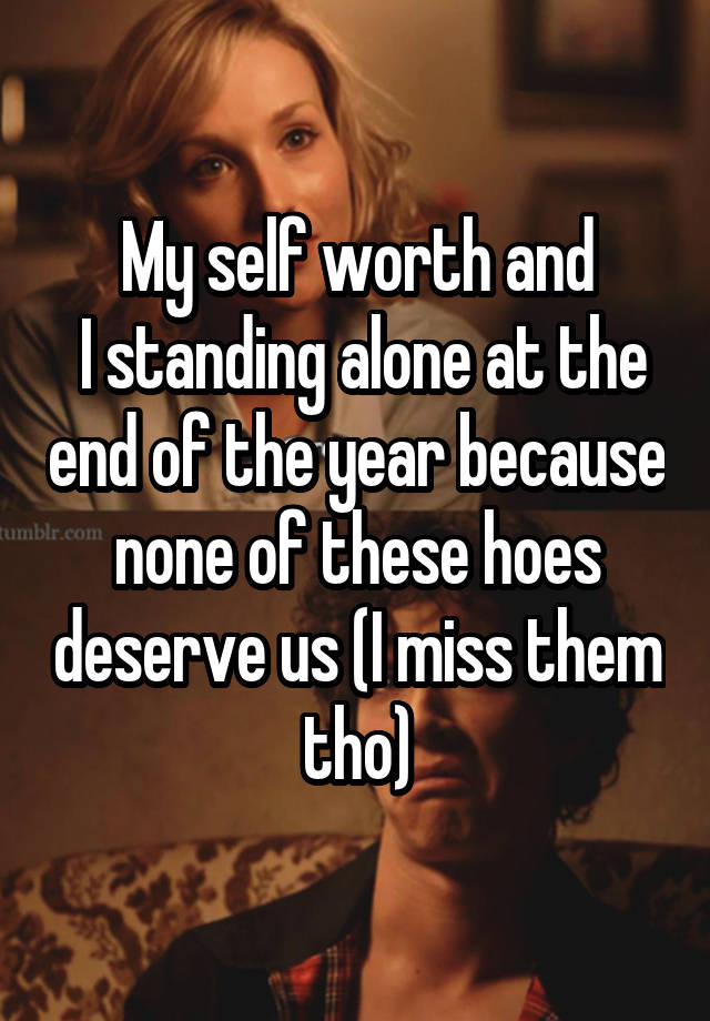 My self worth and
 I standing alone at the end of the year because none of these hoes deserve us (I miss them tho)