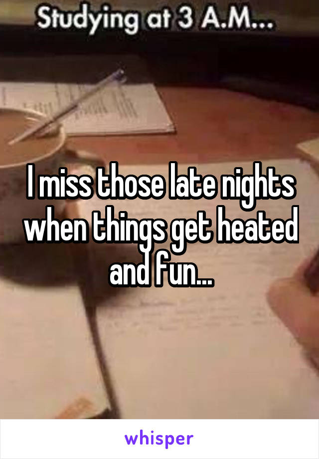 I miss those late nights when things get heated and fun...