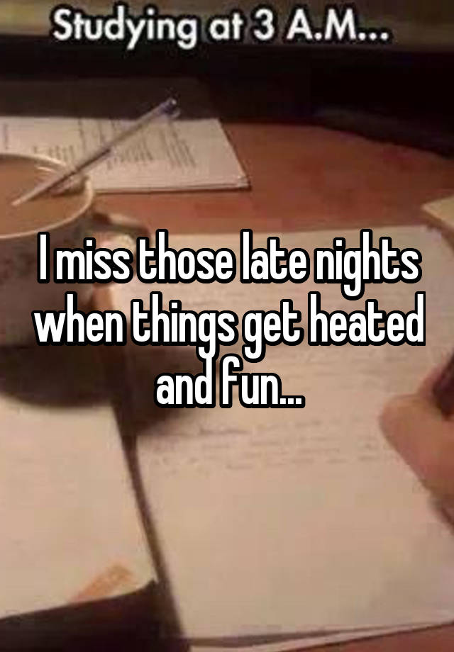 I miss those late nights when things get heated and fun...