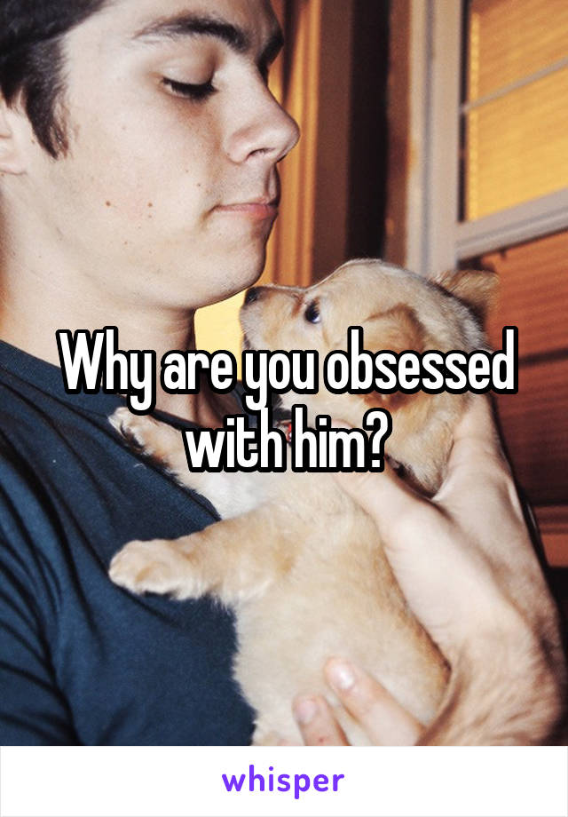 Why are you obsessed with him?