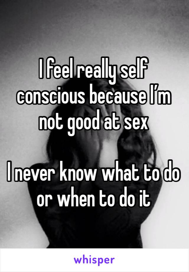 I feel really self conscious because I’m not good at sex 

I never know what to do or when to do it 