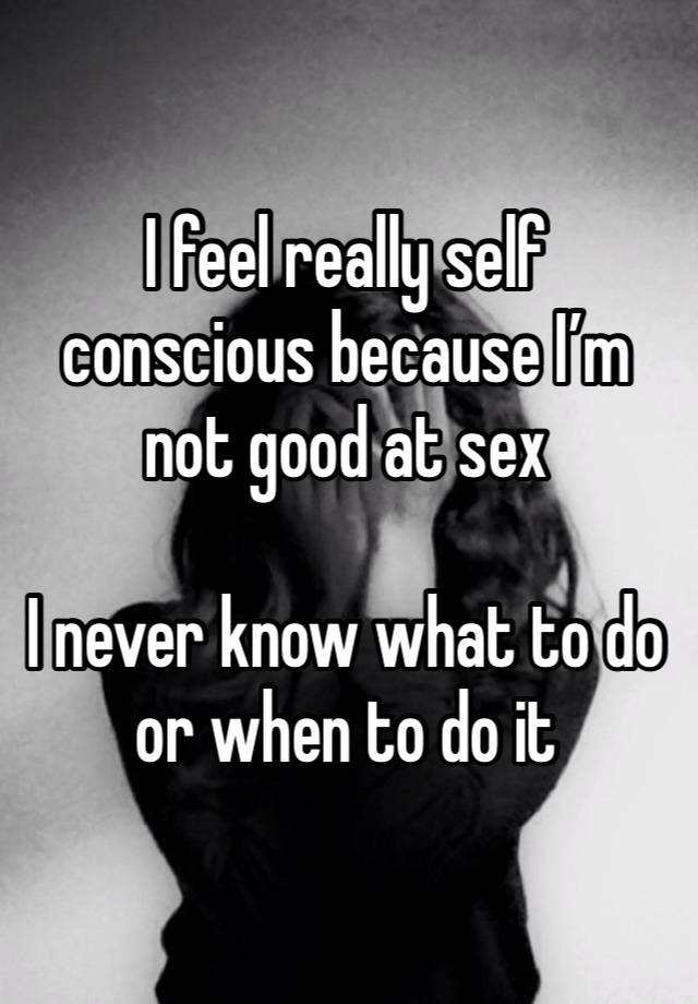 I feel really self conscious because I’m not good at sex 

I never know what to do or when to do it 