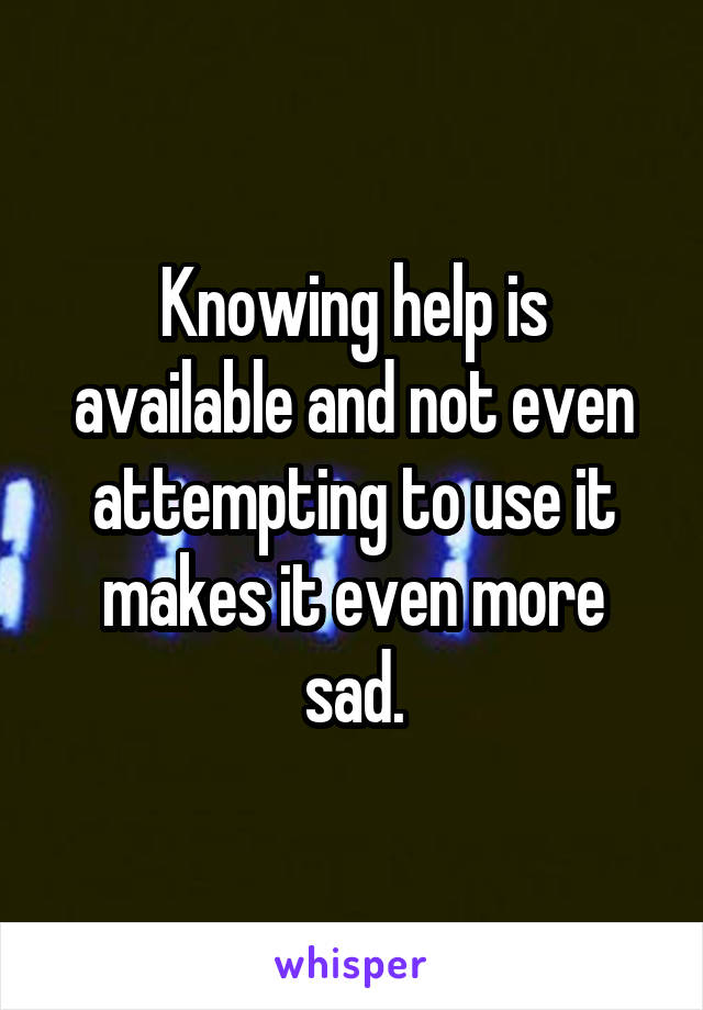 Knowing help is available and not even attempting to use it makes it even more sad.