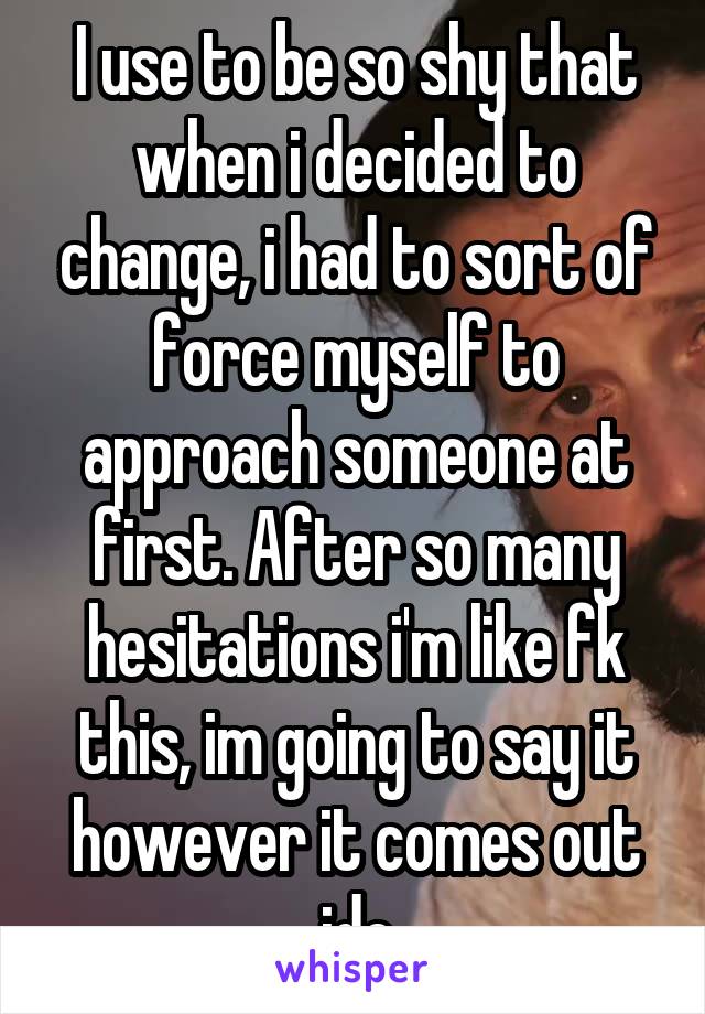 I use to be so shy that when i decided to change, i had to sort of force myself to approach someone at first. After so many hesitations i'm like fk this, im going to say it however it comes out idc