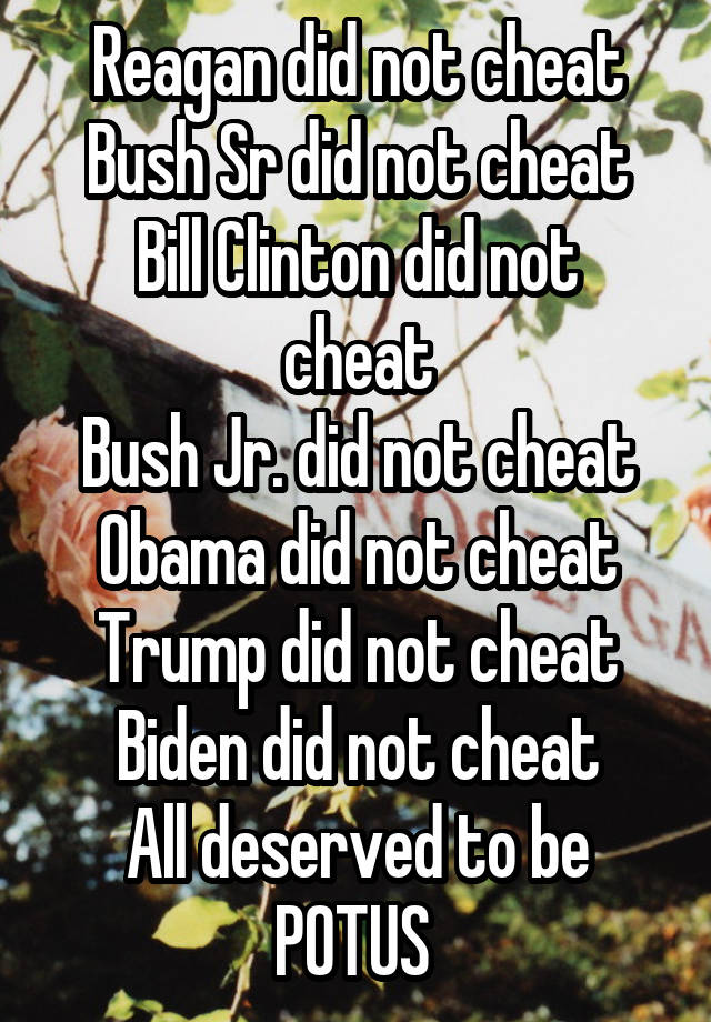 Reagan did not cheat
Bush Sr did not cheat
Bill Clinton did not cheat
Bush Jr. did not cheat
Obama did not cheat
Trump did not cheat
Biden did not cheat
All deserved to be POTUS 