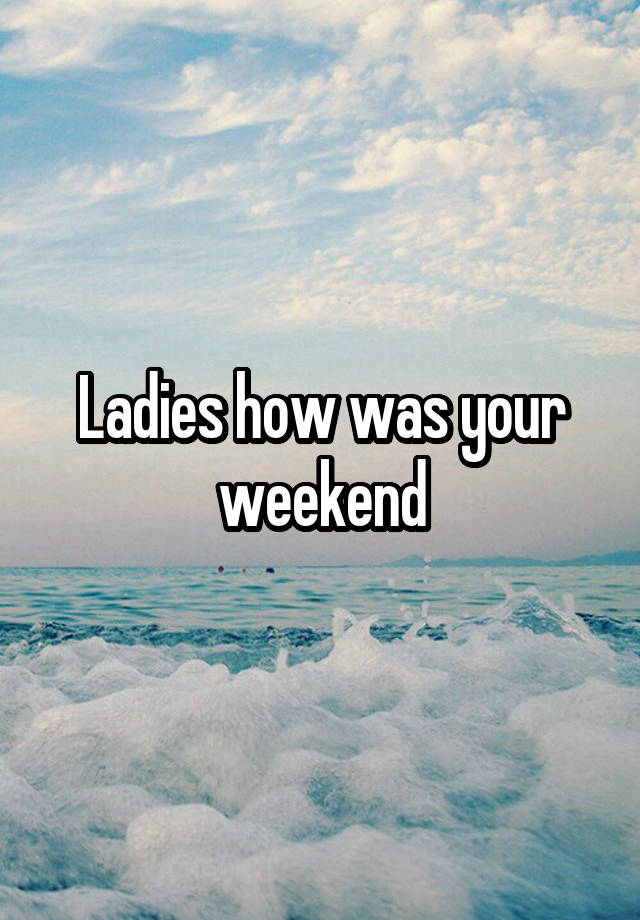 Ladies how was your weekend