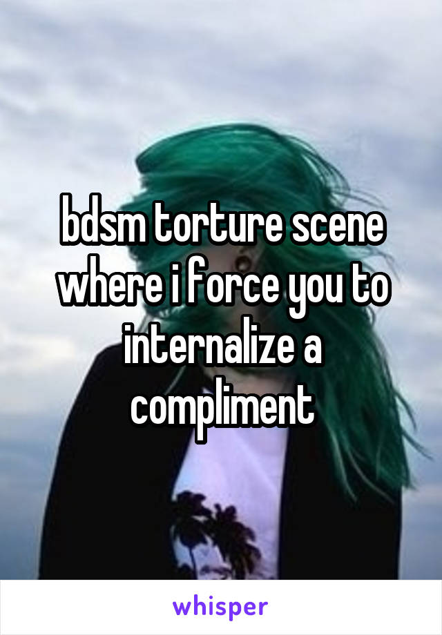 bdsm torture scene where i force you to internalize a compliment
