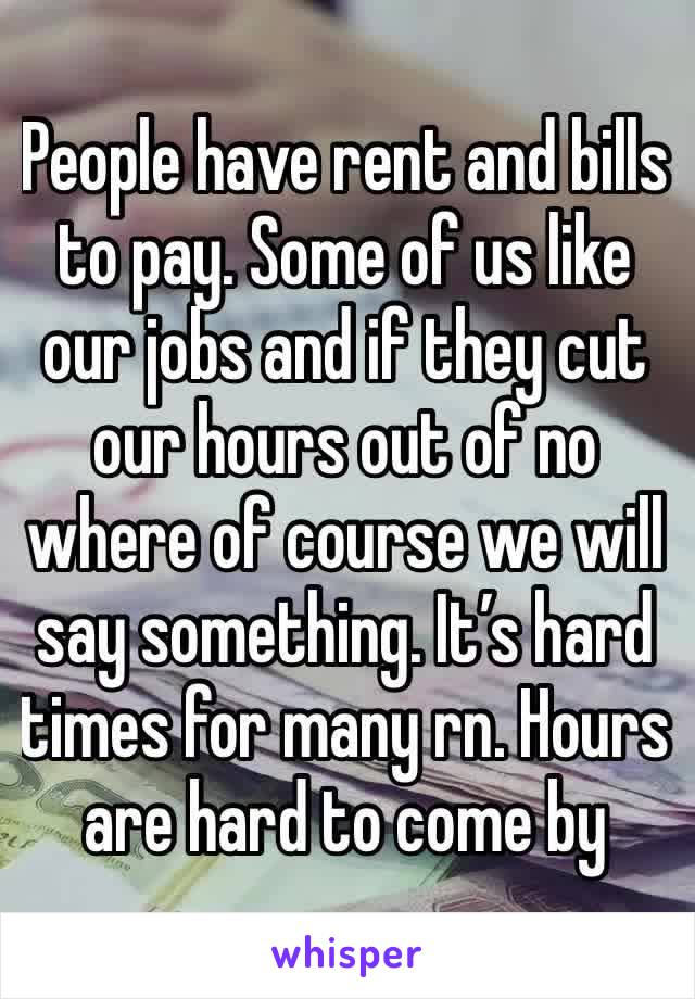 People have rent and bills to pay. Some of us like our jobs and if they cut our hours out of no where of course we will say something. It’s hard times for many rn. Hours are hard to come by