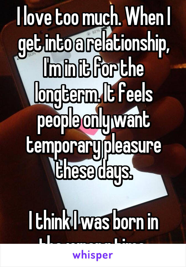 I love too much. When I get into a relationship, I'm in it for the longterm. It feels people only want temporary pleasure these days.

I think I was born in the wrong time.