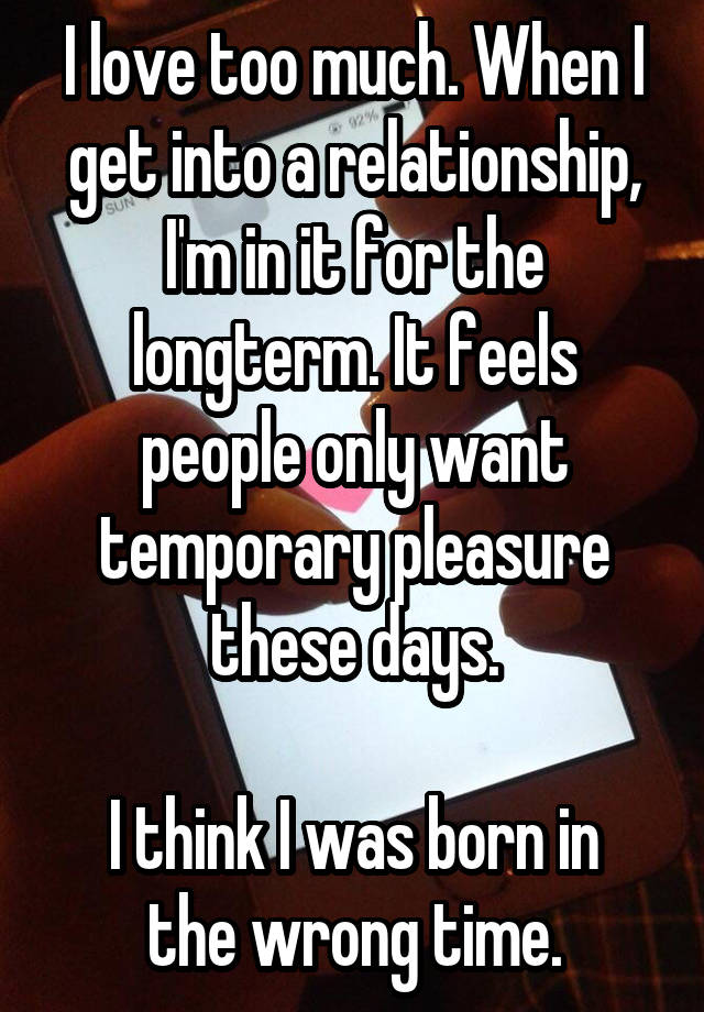 I love too much. When I get into a relationship, I'm in it for the longterm. It feels people only want temporary pleasure these days.

I think I was born in the wrong time.