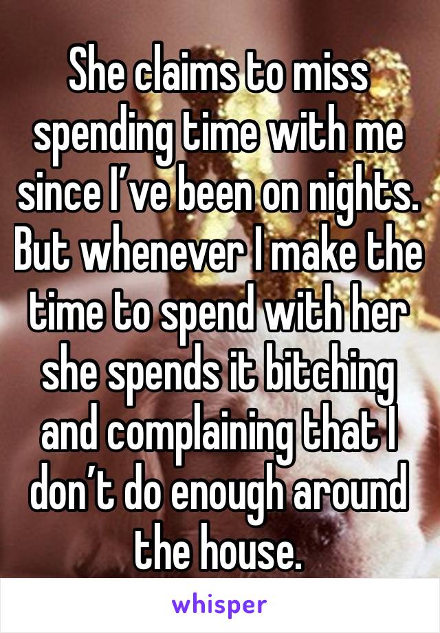 She claims to miss spending time with me since I’ve been on nights. But whenever I make the time to spend with her she spends it bitching and complaining that I don’t do enough around the house. 