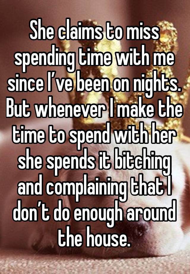 She claims to miss spending time with me since I’ve been on nights. But whenever I make the time to spend with her she spends it bitching and complaining that I don’t do enough around the house. 