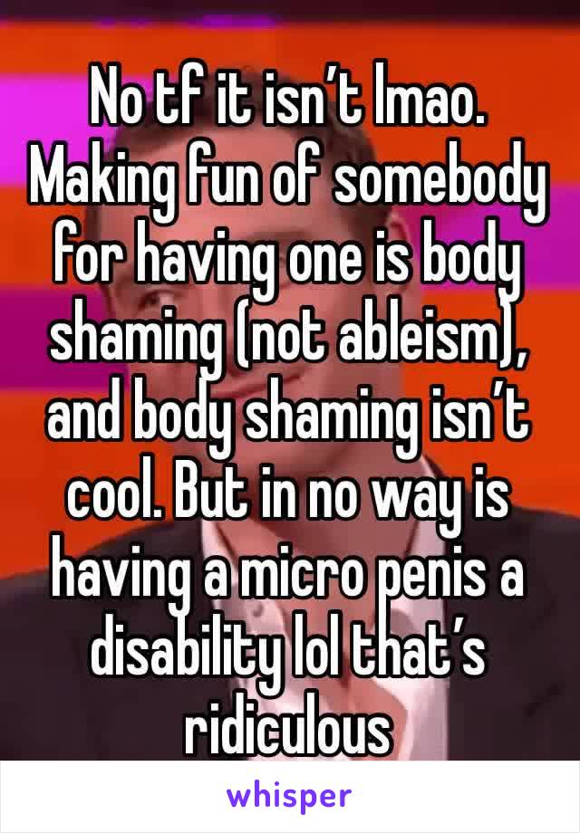 No tf it isn’t lmao. Making fun of somebody for having one is body shaming (not ableism), and body shaming isn’t cool. But in no way is having a micro penis a disability lol that’s ridiculous 