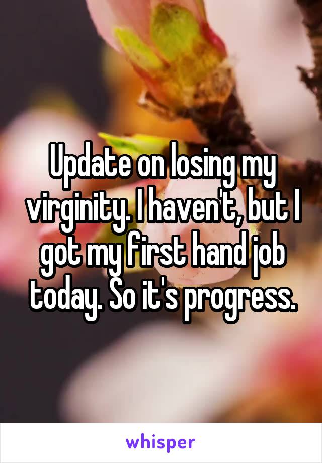 Update on losing my virginity. I haven't, but I got my first hand job today. So it's progress.