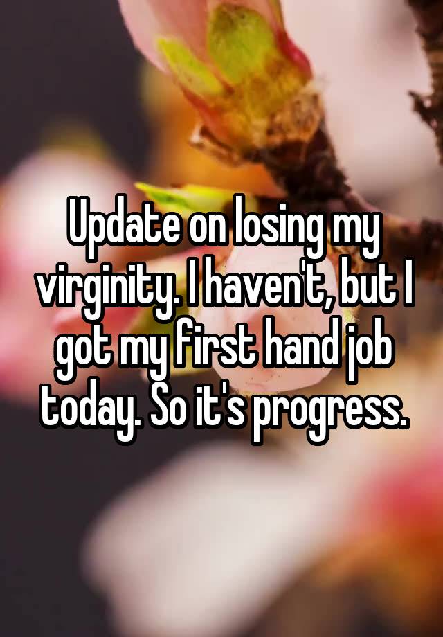 Update on losing my virginity. I haven't, but I got my first hand job today. So it's progress.