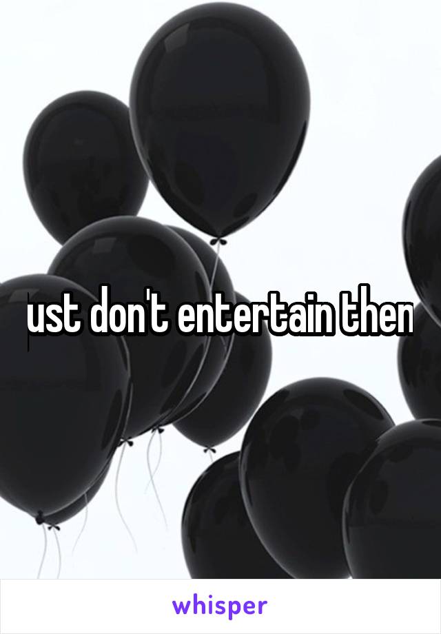 just don't entertain them