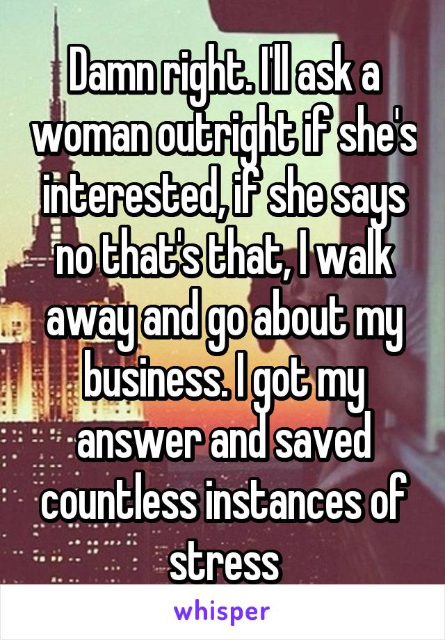 Damn right. I'll ask a woman outright if she's interested, if she says no that's that, I walk away and go about my business. I got my answer and saved countless instances of stress