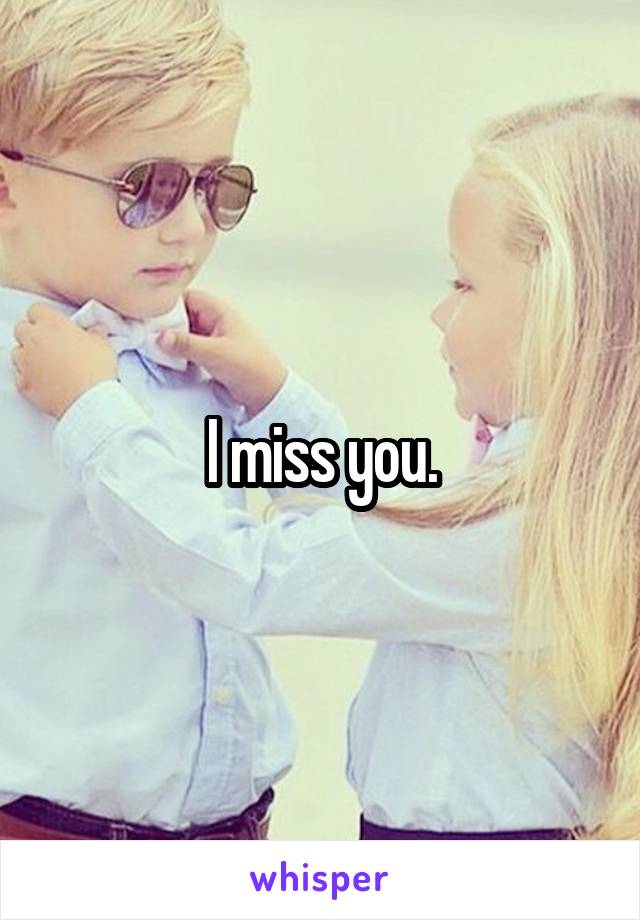 I miss you.