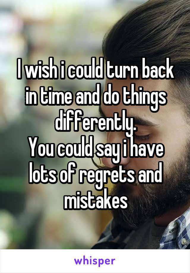 I wish i could turn back in time and do things differently.
You could say i have lots of regrets and mistakes