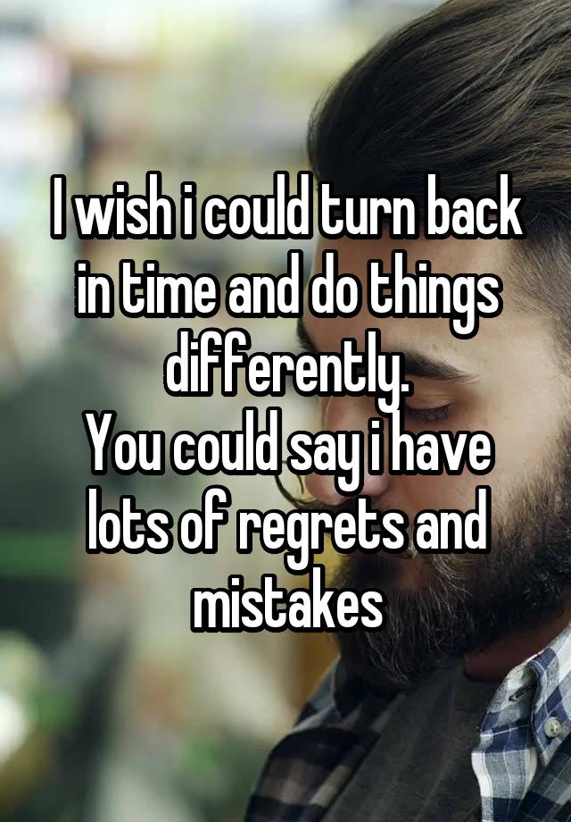 I wish i could turn back in time and do things differently.
You could say i have lots of regrets and mistakes