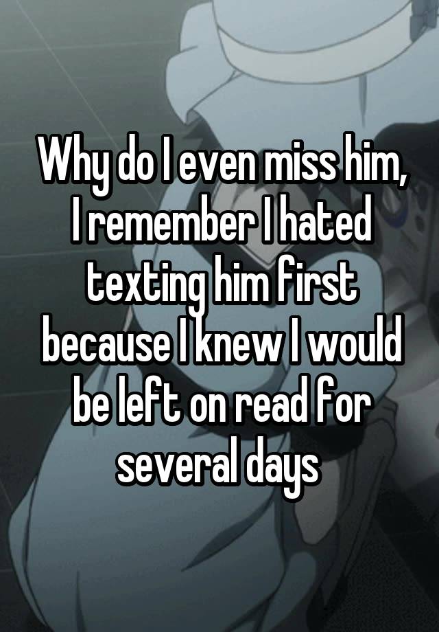 Why do I even miss him, I remember I hated texting him first because I knew I would be left on read for several days 