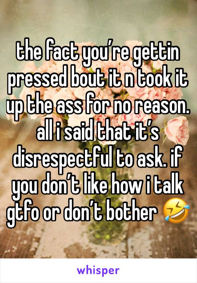 the fact you’re gettin pressed bout it n took it up the ass for no reason. all i said that it’s disrespectful to ask. if you don’t like how i talk gtfo or don’t bother 🤣