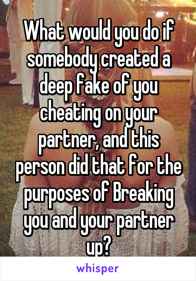  What would you do if somebody created a deep fake of you cheating on your partner, and this person did that for the purposes of Breaking you and your partner up?