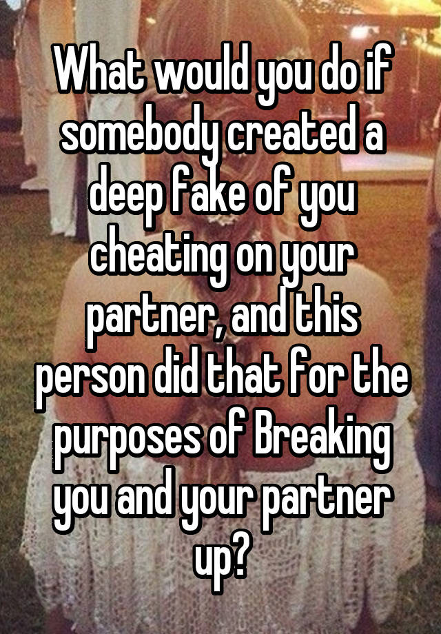  What would you do if somebody created a deep fake of you cheating on your partner, and this person did that for the purposes of Breaking you and your partner up?