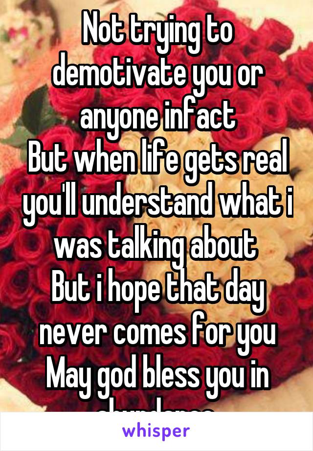 Not trying to demotivate you or anyone infact
But when life gets real you'll understand what i was talking about 
But i hope that day never comes for you
May god bless you in abundance 