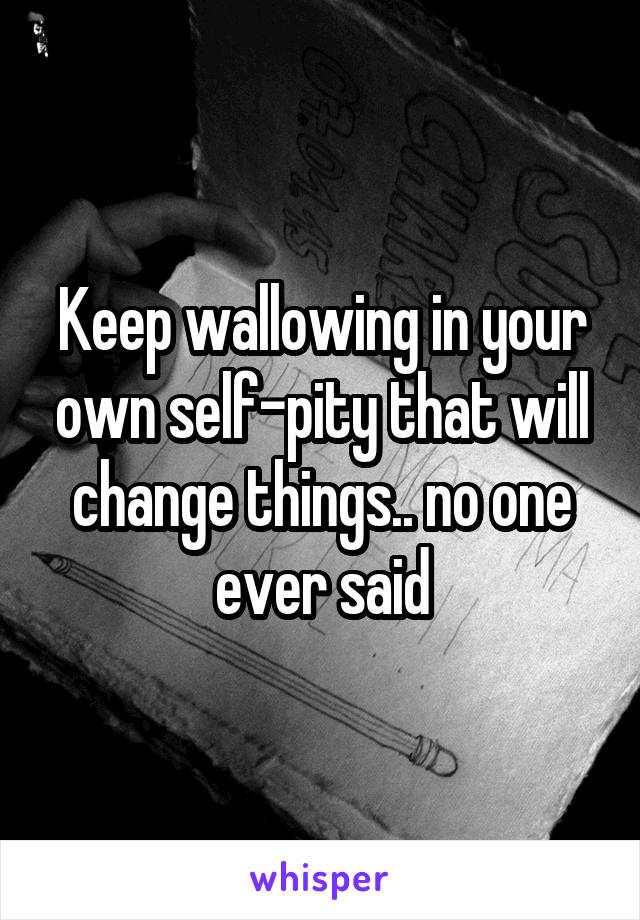 Keep wallowing in your own self-pity that will change things.. no one ever said