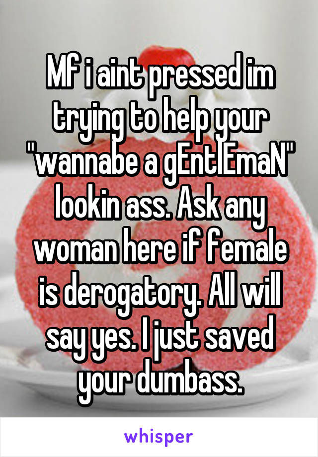 Mf i aint pressed im trying to help your "wannabe a gEntlEmaN" lookin ass. Ask any woman here if female is derogatory. All will say yes. I just saved your dumbass.