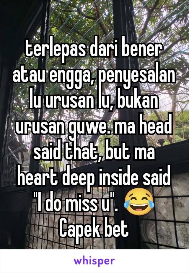 terlepas dari bener atau engga, penyesalan lu urusan lu, bukan urusan guwe. ma head said that, but ma heart deep inside said "I do miss u". 😂 Capek bet