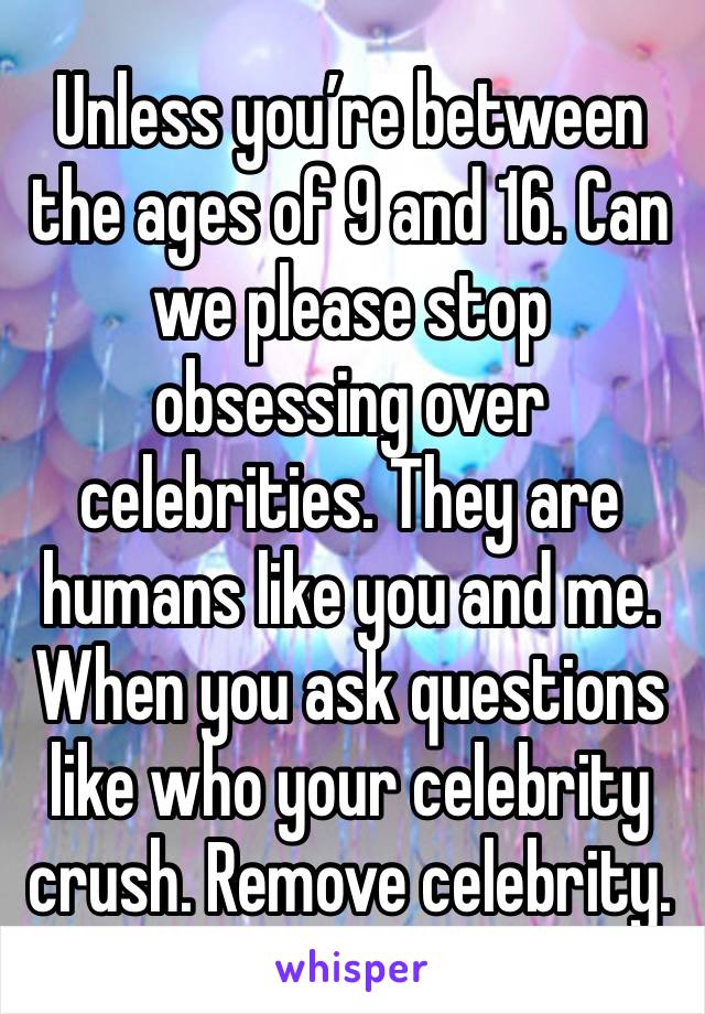 Unless you’re between the ages of 9 and 16. Can we please stop obsessing over celebrities. They are humans like you and me. When you ask questions like who your celebrity crush. Remove celebrity. 