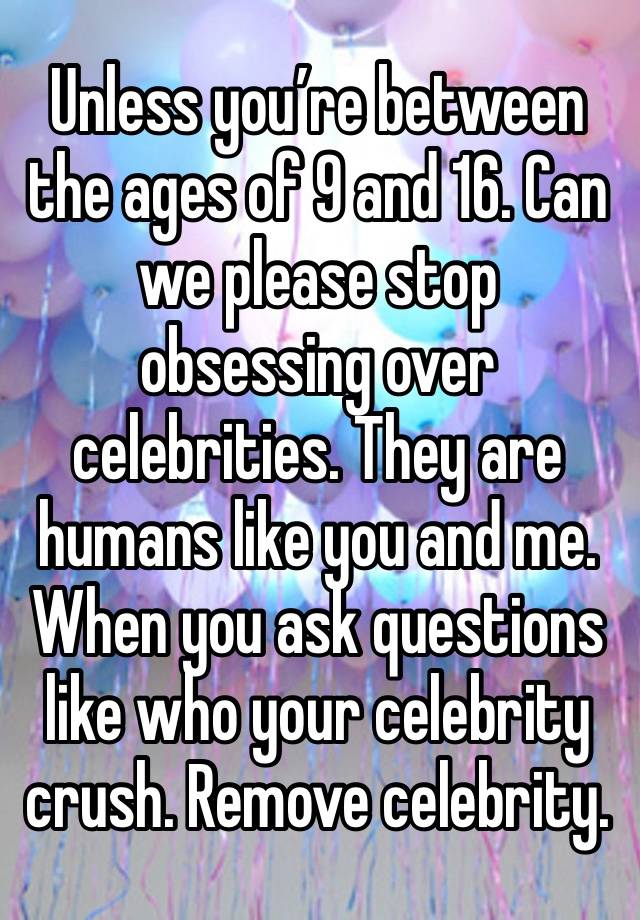 Unless you’re between the ages of 9 and 16. Can we please stop obsessing over celebrities. They are humans like you and me. When you ask questions like who your celebrity crush. Remove celebrity. 