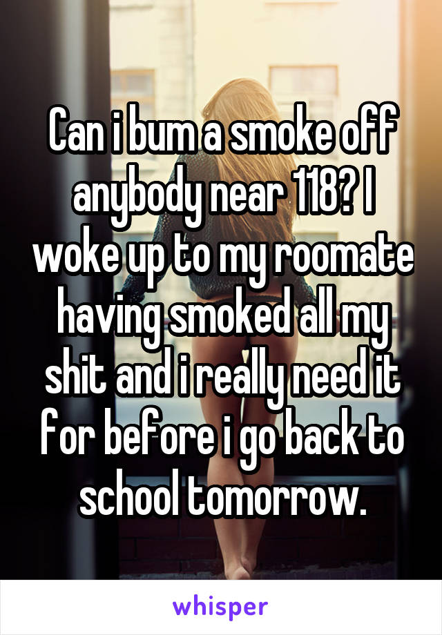 Can i bum a smoke off anybody near 118? I woke up to my roomate having smoked all my shit and i really need it for before i go back to school tomorrow.