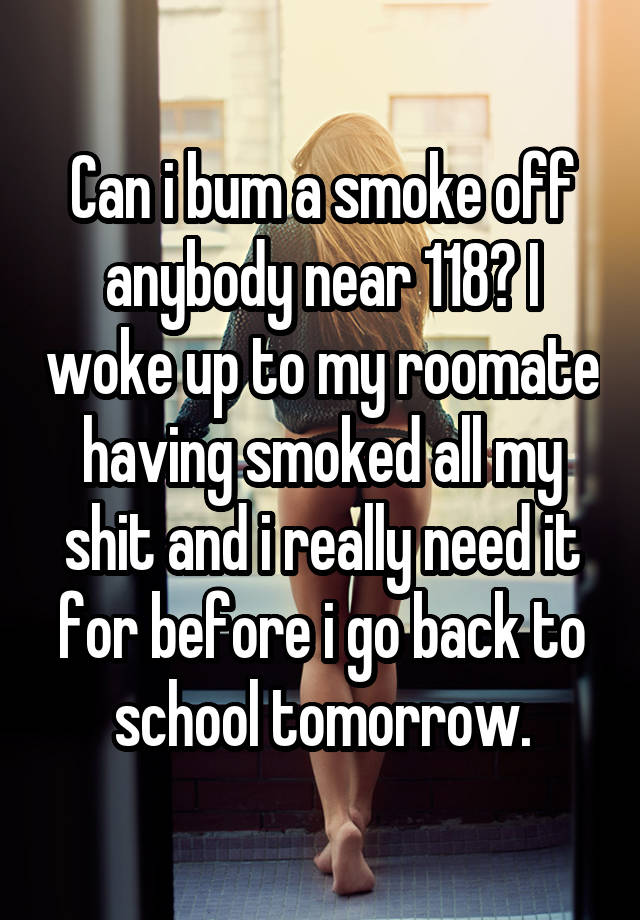 Can i bum a smoke off anybody near 118? I woke up to my roomate having smoked all my shit and i really need it for before i go back to school tomorrow.