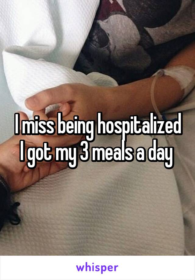 I miss being hospitalized I got my 3 meals a day 